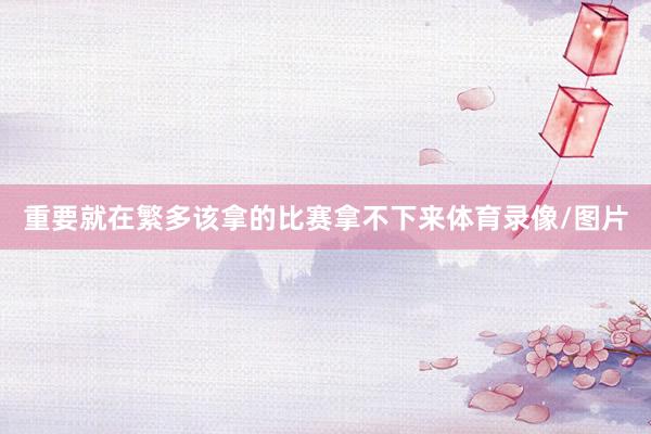 重要就在繁多该拿的比赛拿不下来体育录像/图片