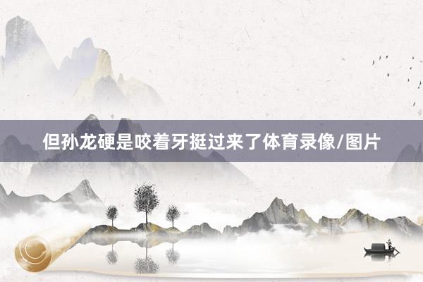 但孙龙硬是咬着牙挺过来了体育录像/图片