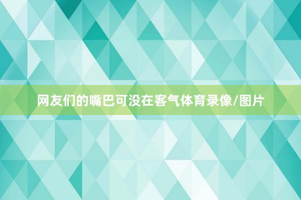 网友们的嘴巴可没在客气体育录像/图片