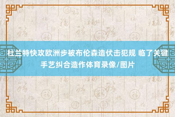 杜兰特快攻欧洲步被布伦森造伏击犯规 临了关键手艺纠合造作体育录像/图片