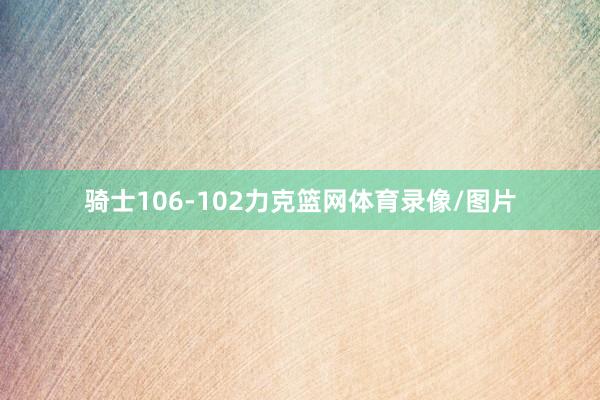 骑士106-102力克篮网体育录像/图片
