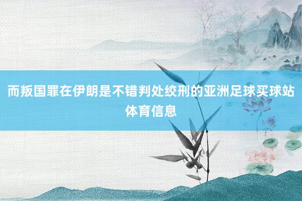 而叛国罪在伊朗是不错判处绞刑的亚洲足球买球站体育信息