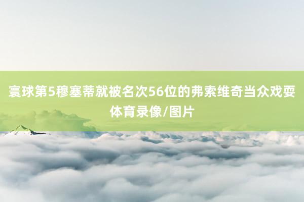 寰球第5穆塞蒂就被名次56位的弗索维奇当众戏耍体育录像/图片