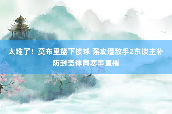 太难了！莫布里篮下接球 强攻遭敌手2东谈主补防封盖体育赛事直播