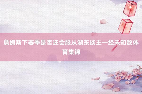 詹姆斯下赛季是否还会服从湖东谈主一经未知数体育集锦