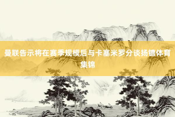 曼联告示将在赛季规模后与卡塞米罗分谈扬镳体育集锦