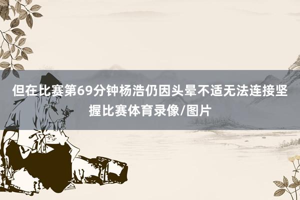 但在比赛第69分钟杨浩仍因头晕不适无法连接坚握比赛体育录像/图片