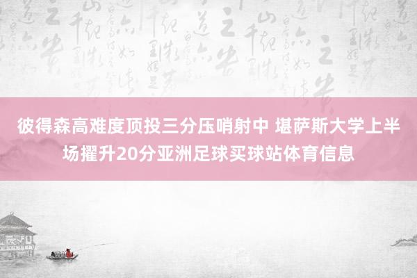 彼得森高难度顶投三分压哨射中 堪萨斯大学上半场擢升20分亚洲足球买球站体育信息