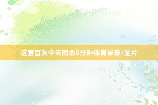 这套首发今天同场9分钟体育录像/图片