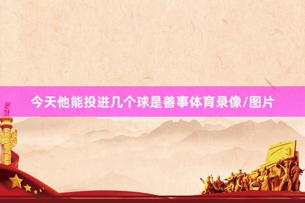 今天他能投进几个球是善事体育录像/图片