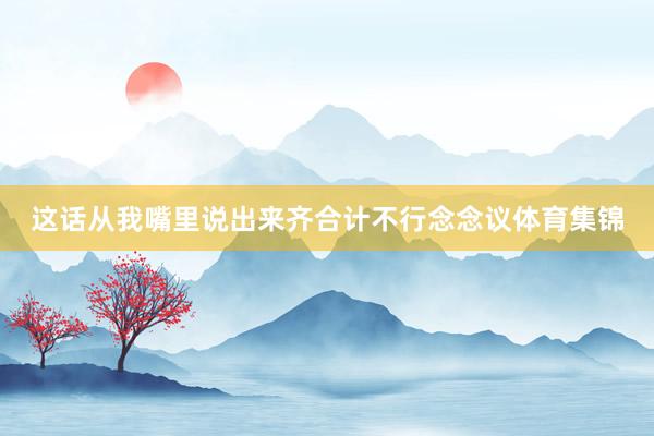 这话从我嘴里说出来齐合计不行念念议体育集锦
