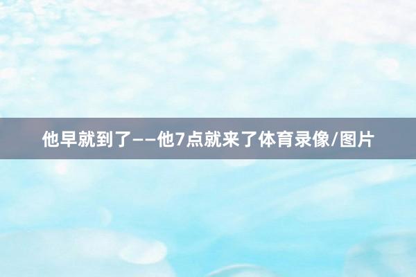 他早就到了——他7点就来了体育录像/图片