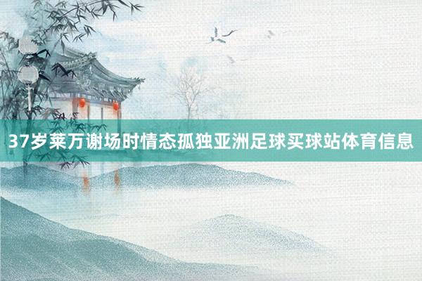 37岁莱万谢场时情态孤独亚洲足球买球站体育信息
