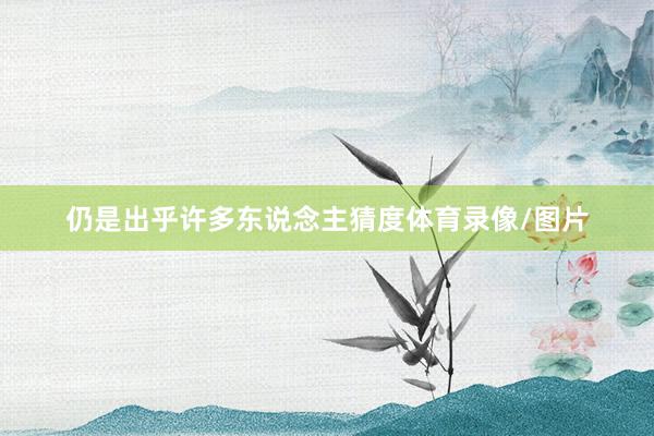 仍是出乎许多东说念主猜度体育录像/图片