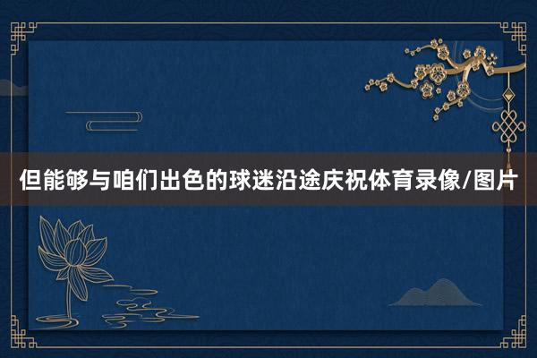 但能够与咱们出色的球迷沿途庆祝体育录像/图片