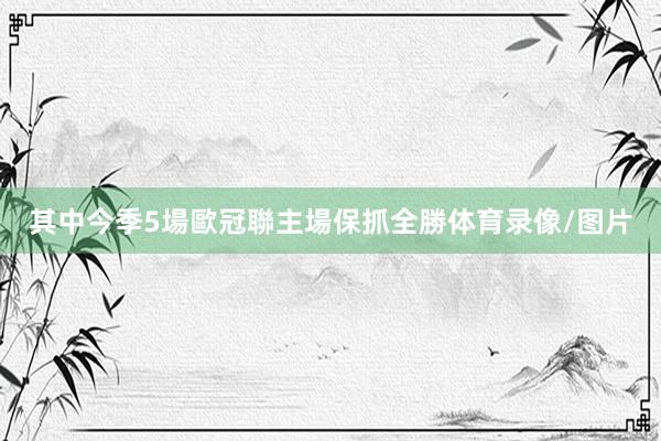 其中今季5場歐冠聯主場保抓全勝体育录像/图片