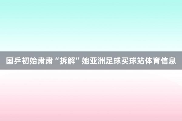 国乒初始肃肃“拆解”她亚洲足球买球站体育信息