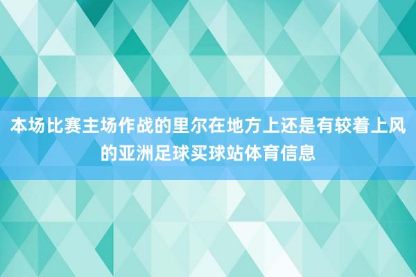 本场比赛主场作战的里尔在地方上还是有较着上风的亚洲足球买球站体育信息