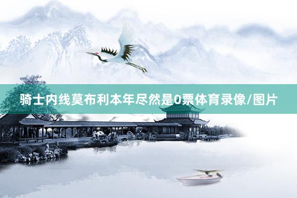 骑士内线莫布利本年尽然是0票体育录像/图片