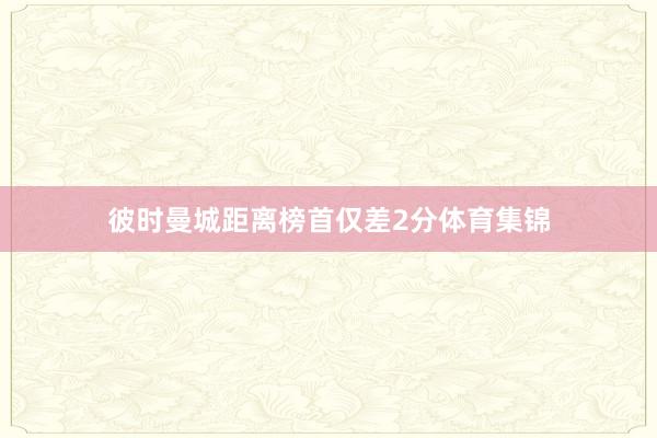 彼时曼城距离榜首仅差2分体育集锦