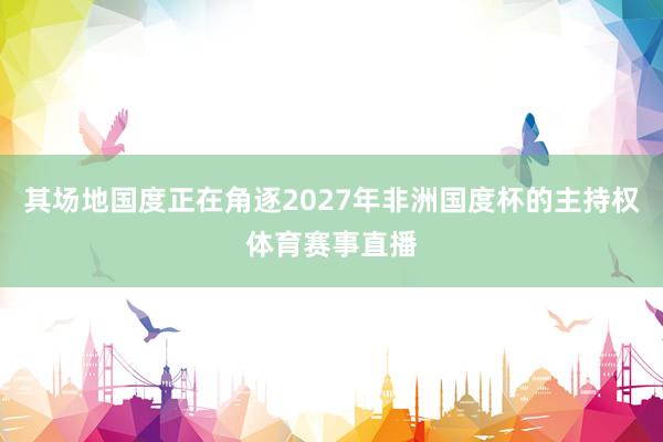 其场地国度正在角逐2027年非洲国度杯的主持权体育赛事直播