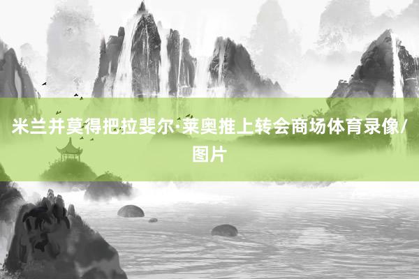 米兰并莫得把拉斐尔·莱奥推上转会商场体育录像/图片