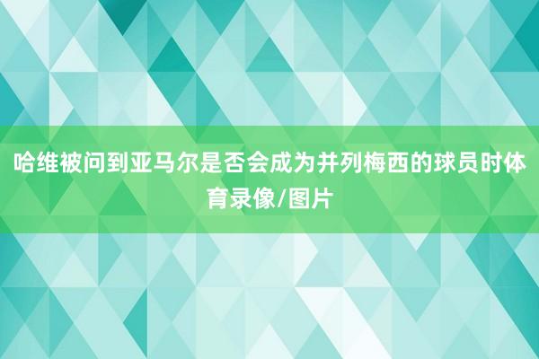 哈维被问到亚马尔是否会成为并列梅西的球员时体育录像/图片