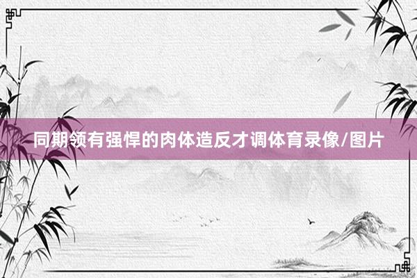 同期领有强悍的肉体造反才调体育录像/图片