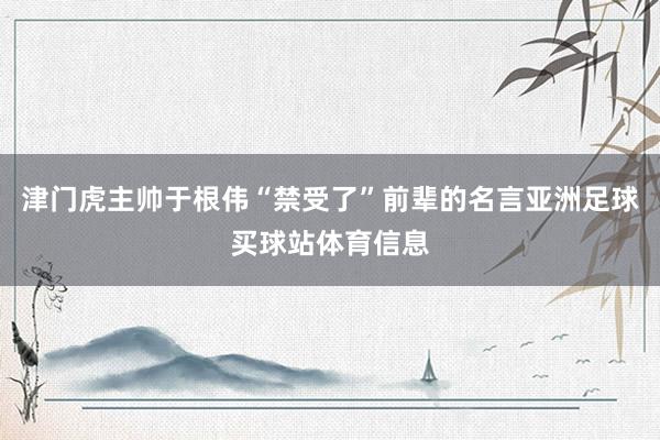 津门虎主帅于根伟“禁受了”前辈的名言亚洲足球买球站体育信息