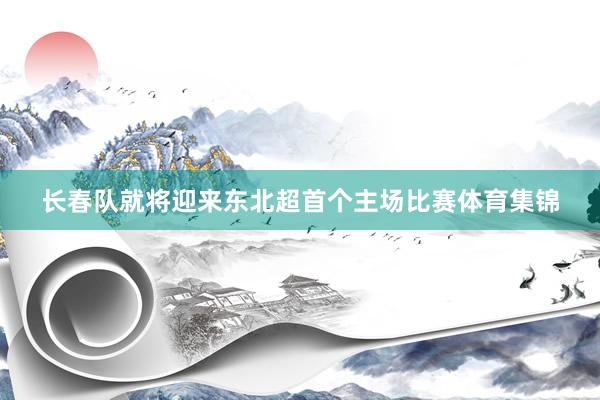 长春队就将迎来东北超首个主场比赛体育集锦