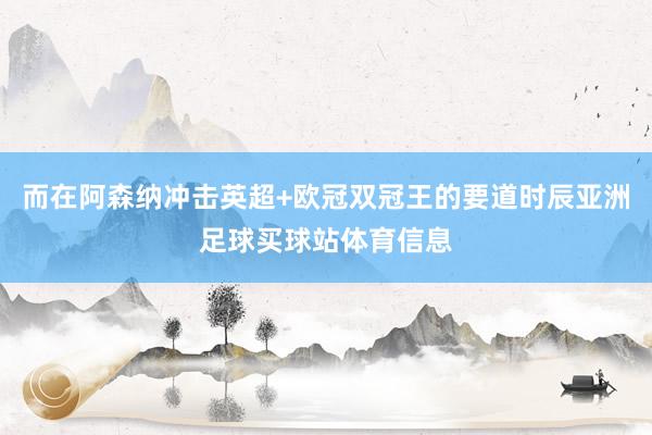 而在阿森纳冲击英超+欧冠双冠王的要道时辰亚洲足球买球站体育信息