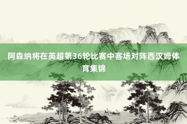 阿森纳将在英超第36轮比赛中客场对阵西汉姆体育集锦