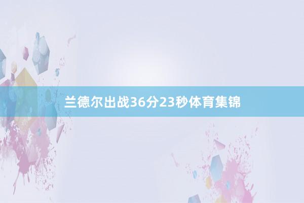 兰德尔出战36分23秒体育集锦