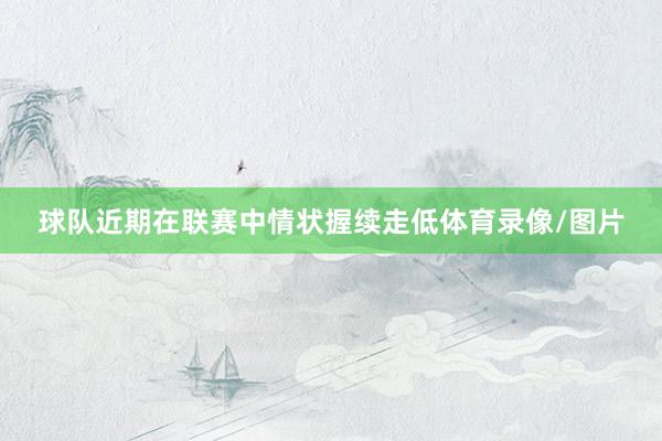 球队近期在联赛中情状握续走低体育录像/图片