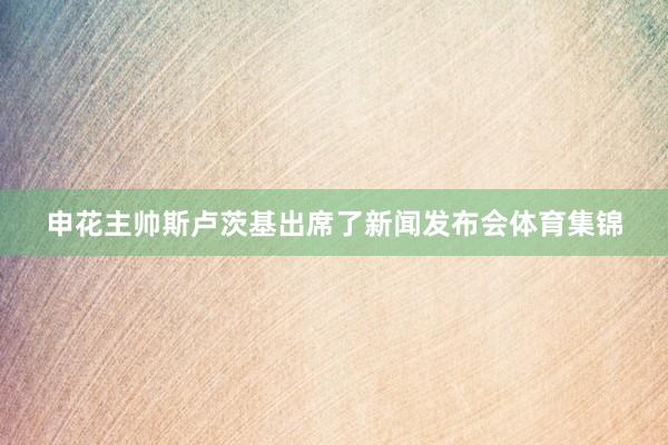 申花主帅斯卢茨基出席了新闻发布会体育集锦