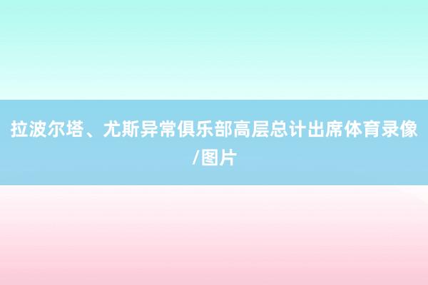 拉波尔塔、尤斯异常俱乐部高层总计出席体育录像/图片