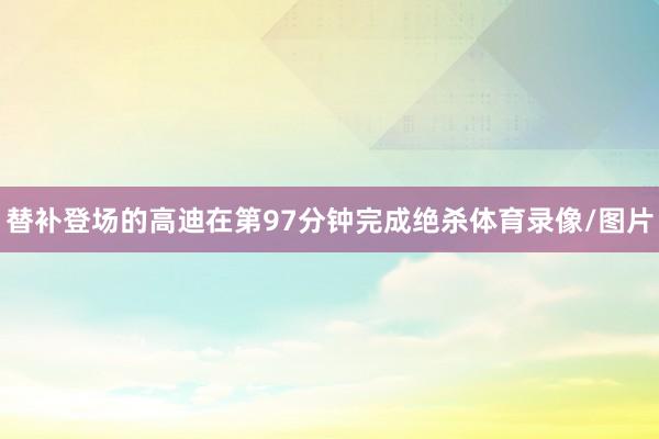 替补登场的高迪在第97分钟完成绝杀体育录像/图片