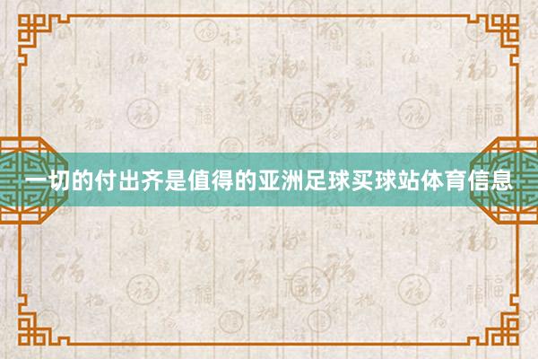 一切的付出齐是值得的亚洲足球买球站体育信息