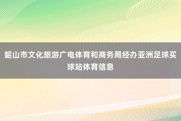韶山市文化旅游广电体育和商务局经办亚洲足球买球站体育信息