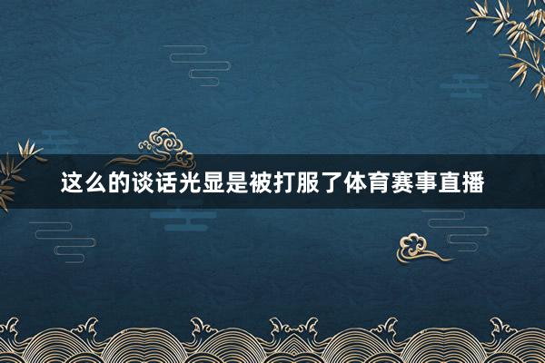 这么的谈话光显是被打服了体育赛事直播