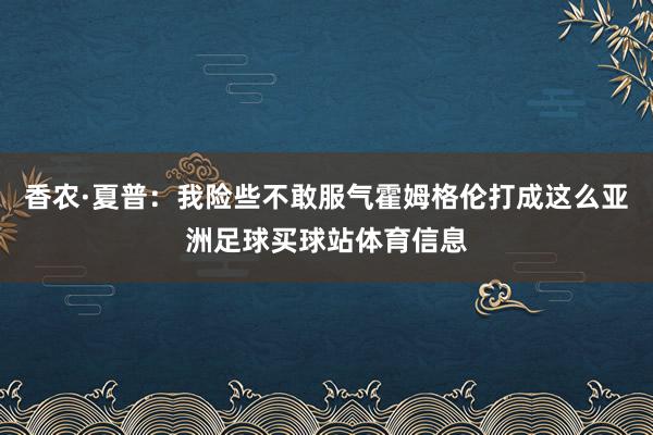 香农·夏普：我险些不敢服气霍姆格伦打成这么亚洲足球买球站体育信息