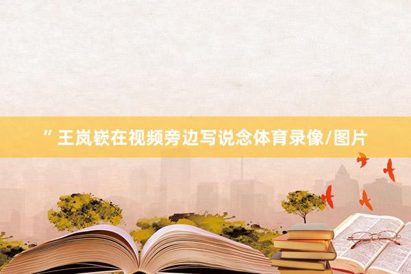 ”王岚嵚在视频旁边写说念体育录像/图片