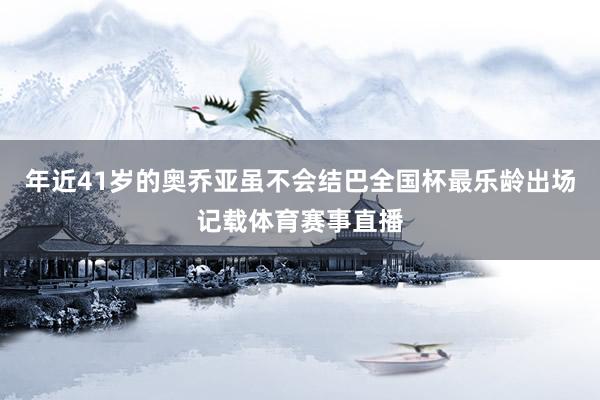 年近41岁的奥乔亚虽不会结巴全国杯最乐龄出场记载体育赛事直播