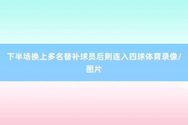 下半场换上多名替补球员后则连入四球体育录像/图片