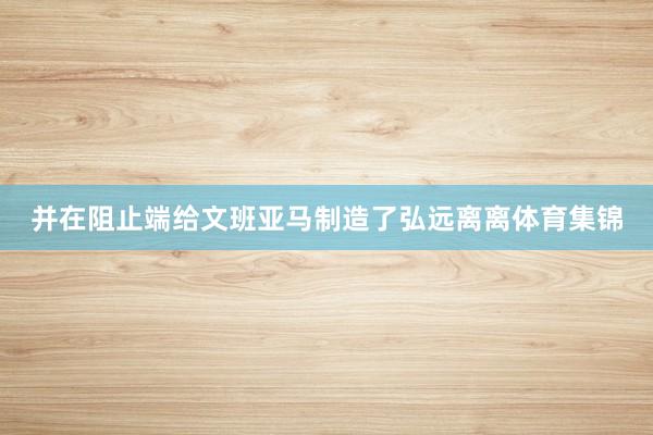 并在阻止端给文班亚马制造了弘远离离体育集锦