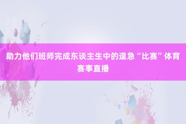 助力他们班师完成东谈主生中的遑急“比赛”体育赛事直播