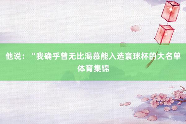 他说：“我确乎曾无比渴慕能入选寰球杯的大名单体育集锦
