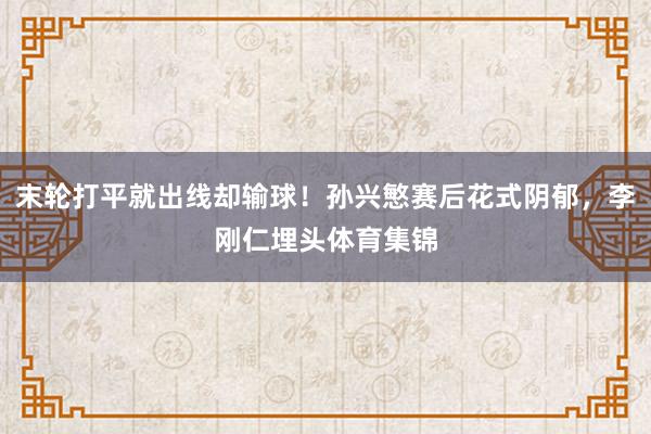 末轮打平就出线却输球！孙兴慜赛后花式阴郁，李刚仁埋头体育集锦